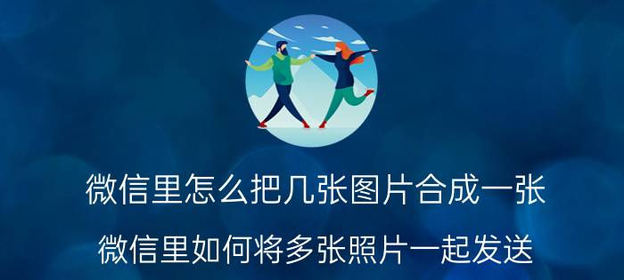 微信里怎么把几张图片合成一张 微信里如何将多张照片一起发送？